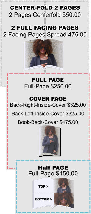 CENTER-FOLD 2 PAGES 2 Pages Centerfold 550.00 2 FULL FACING PAGES 2 Facing Pages Spread 475.00 FULL PAGE Full-Page $250.00 COVER PAGE Back-Right-Inside-Cover $325.00 Back-Left-Inside-Cover $325.00 Book-Back-Cover $475.00 Half PAGE Full-Page $150.00 Top > Bottom >